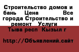 Строительство домов и бань  › Цена ­ 10 000 - Все города Строительство и ремонт » Услуги   . Тыва респ.,Кызыл г.